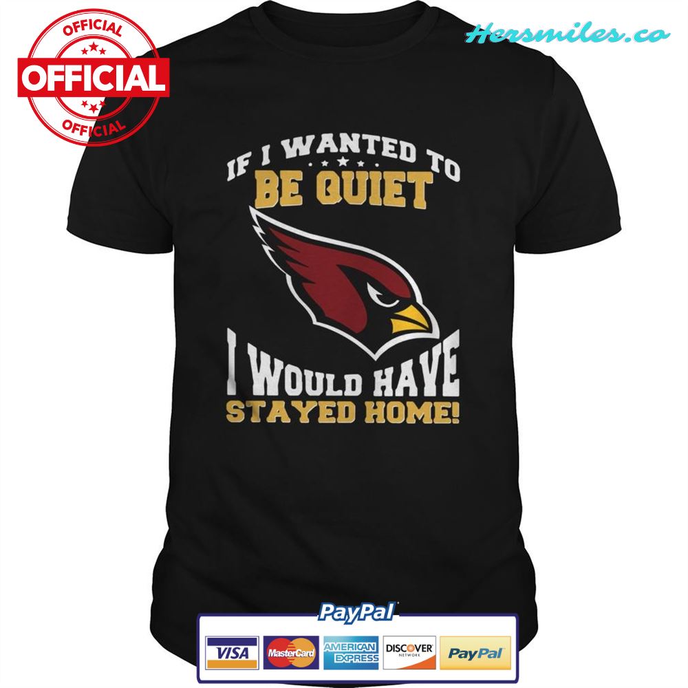 If I wanted to be quiet I would have stayed home Arizona Cardinals shirt